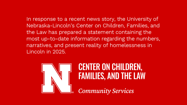 In response to a recent news story, the University of Nebraska-Lincoln’s Center on Children, Families, and the Law has prepared a statement containing the most up-to-date information regarding the numbers, narratives, and present reality of homelessness in Lincoln in 2025. 