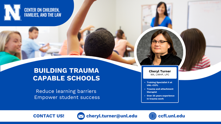 Graphic with a blue  and white background and the CCFL logo. A large photo of children in a classroom and a small photo of Cheryl Turner. Text, "Building Trauma Capable Schools. Reduce learning barriers. Empower student success. Cheryl Turner, MA, LIMHP, LPC. Training Specialist II at UNL-CCFL. Trauma and attachment therapist. Over 25 years experience in trauma work. Contact us! cheryl.turner@unl.edu ccfl.unl.edu"